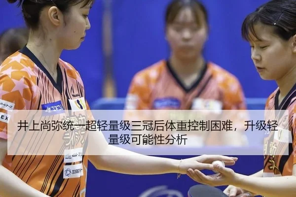 井上尚弥统一超轻量级三冠后体重控制困难，升级轻量级可能性分析