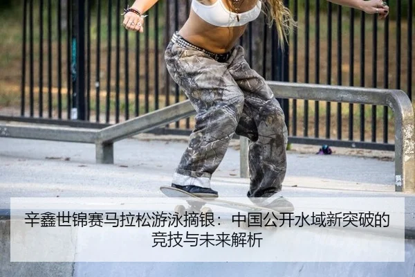 辛鑫世锦赛马拉松游泳摘银：中国公开水域新突破的竞技与未来解析